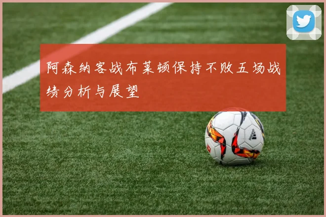 阿森纳客战布莱顿保持不败五场战绩分析与展望