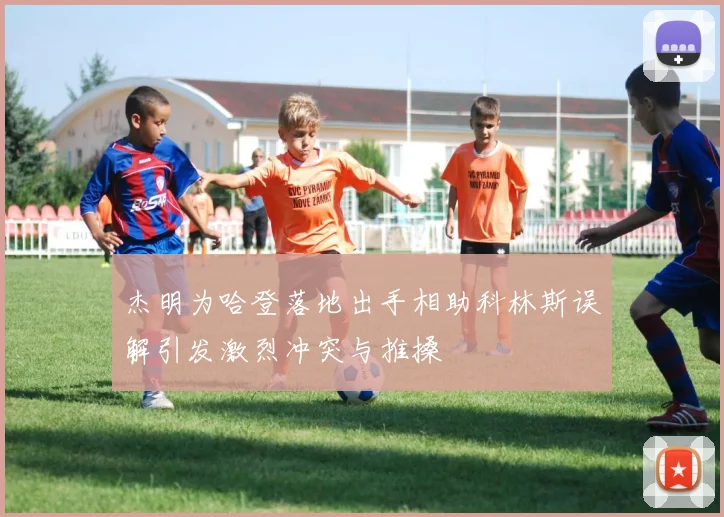 杰明为哈登落地出手相助科林斯误解引发激烈冲突与推搡