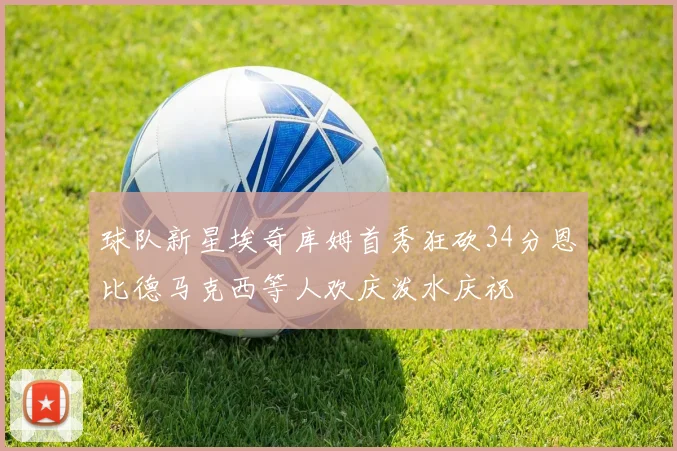 球队新星埃奇库姆首秀狂砍34分恩比德马克西等人欢庆泼水庆祝
