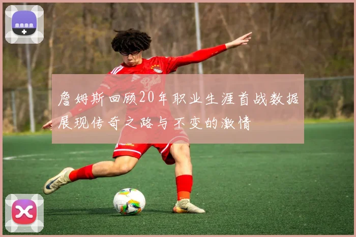 詹姆斯回顾20年职业生涯首战数据展现传奇之路与不变的激情