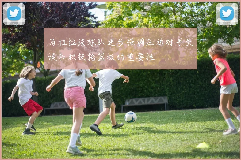 马祖拉谈球队进步强调压迫对手失误和积极抢篮板的重要性