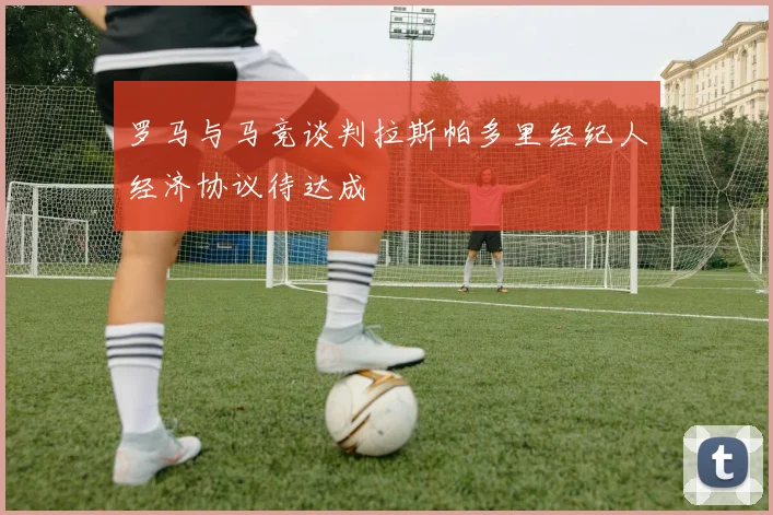 罗马与马竞谈判拉斯帕多里经纪人经济协议待达成