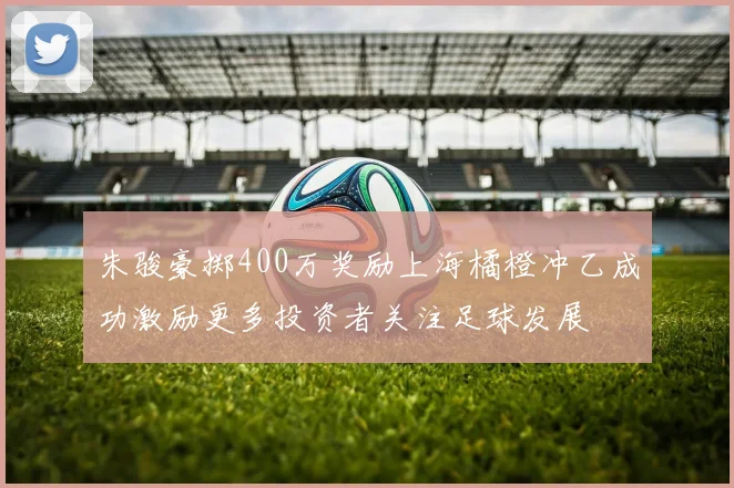 朱骏豪掷400万奖励上海橘橙冲乙成功激励更多投资者关注足球发展