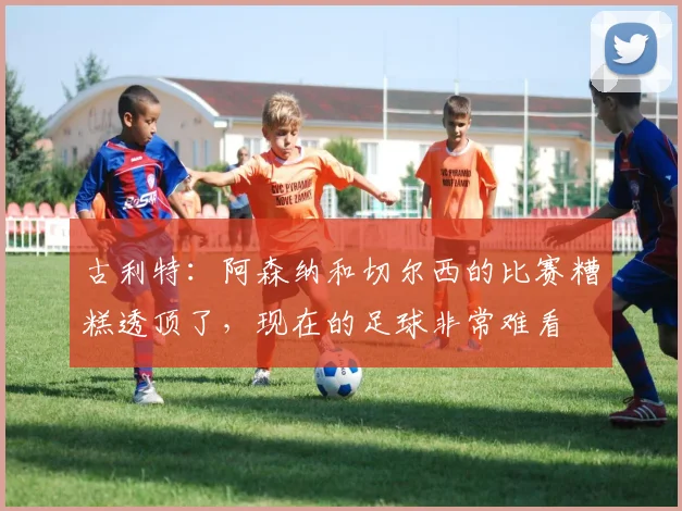 古利特：阿森纳和切尔西的比赛糟糕透顶了，现在的足球非常难看