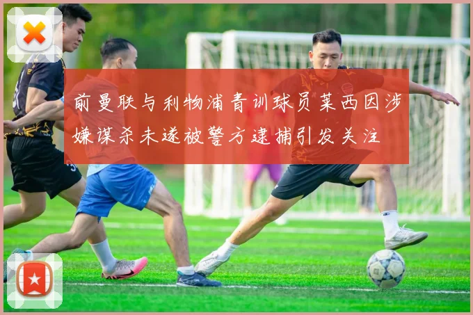 前曼联与利物浦青训球员莱西因涉嫌谋杀未遂被警方逮捕引发关注