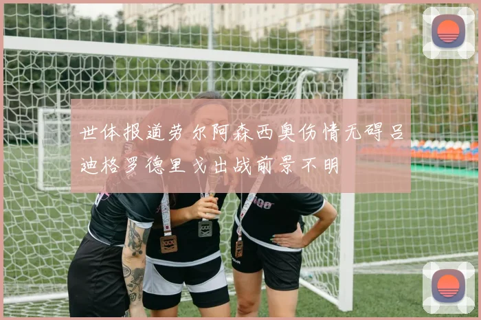 世体报道劳尔阿森西奥伤情无碍吕迪格罗德里戈出战前景不明
