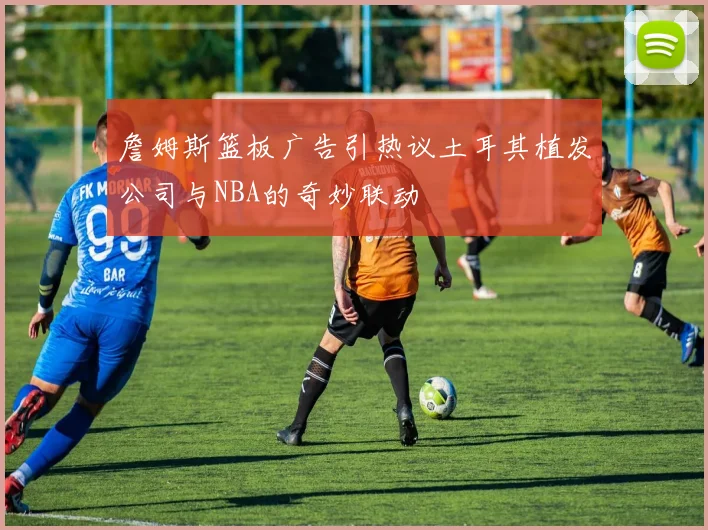 詹姆斯篮板广告引热议土耳其植发公司与NBA的奇妙联动