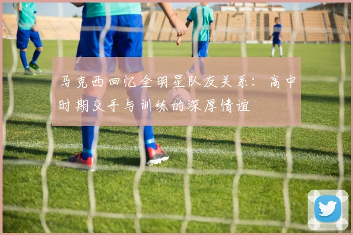 马克西回忆全明星队友关系：高中时期交手与训练的深厚情谊