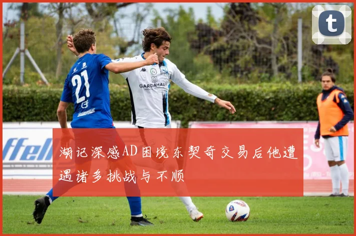 湖记深感AD困境东契奇交易后他遭遇诸多挑战与不顺