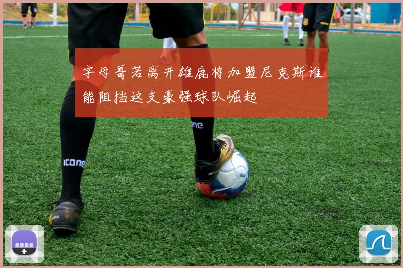 字母哥若离开雄鹿将加盟尼克斯谁能阻挡这支豪强球队崛起