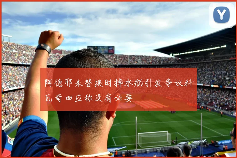 阿德耶米替换时摔水瓶引发争议科瓦奇回应称没有必要