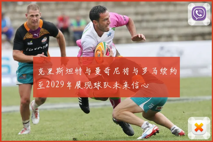 克里斯坦特与曼奇尼将与罗马续约至2029年展现球队未来信心