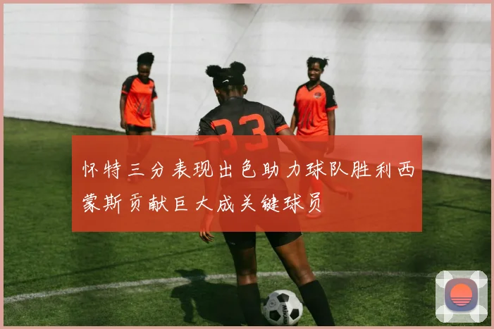 怀特三分表现出色助力球队胜利西蒙斯贡献巨大成关键球员