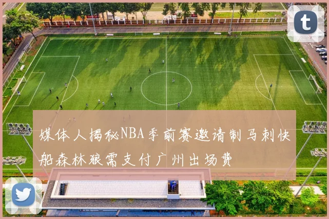 媒体人揭秘NBA季前赛邀请制马刺快船森林狼需支付广州出场费
