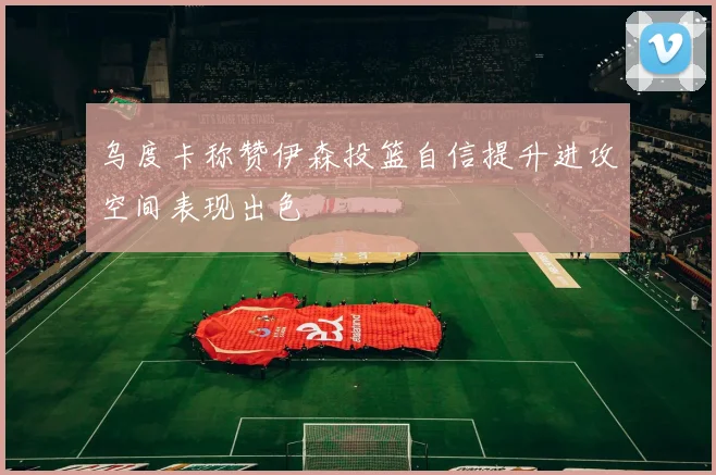 乌度卡称赞伊森投篮自信提升进攻空间表现出色