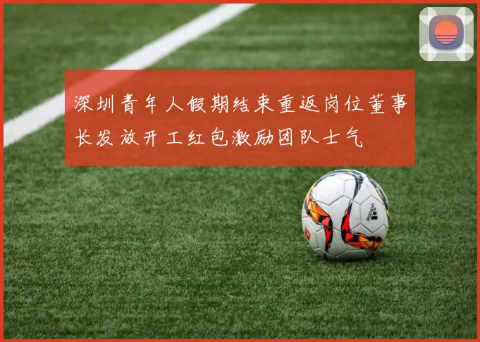 深圳青年人假期结束重返岗位董事长发放开工红包激励团队士气
