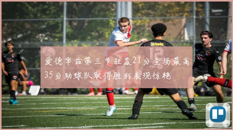 爱德华兹第三节狂轰21分全场最高35分助球队取得胜利表现惊艳