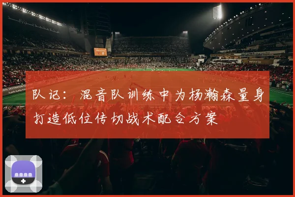 队记：混音队训练中为杨瀚森量身打造低位传切战术配合方案