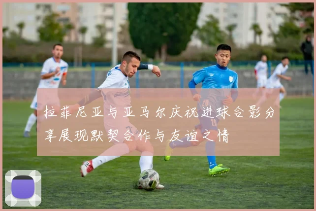 拉菲尼亚与亚马尔庆祝进球合影分享展现默契合作与友谊之情