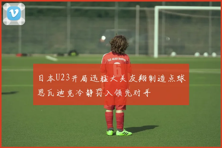 日本U23开局迅猛大关友翔制造点球恩瓦迪克冷静罚入领先对手