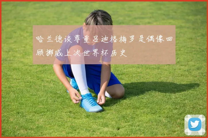 哈兰德谈尊重吕迪格梅罗是偶像回顾挪威上次世界杯历史